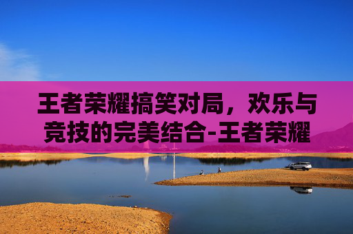 王者荣耀搞笑对局，欢乐与竞技的完美结合-王者荣耀搞笑对局语音