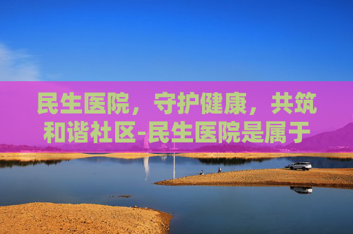 民生医院，守护健康，共筑和谐社区-民生医院是属于什么医院