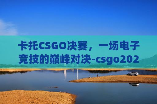 卡托CSGO决赛，一场电子竞技的巅峰对决-csgo2021卡托比赛