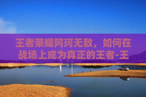 王者荣耀阿珂无敌，如何在战场上成为真正的王者-王者荣耀阿珂无敌怎么玩