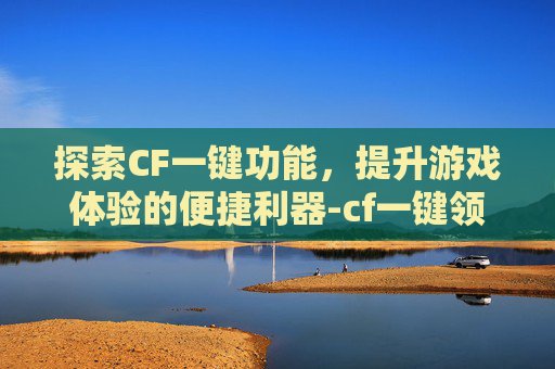 探索CF一键功能，提升游戏体验的便捷利器-cf一键领取官网入口