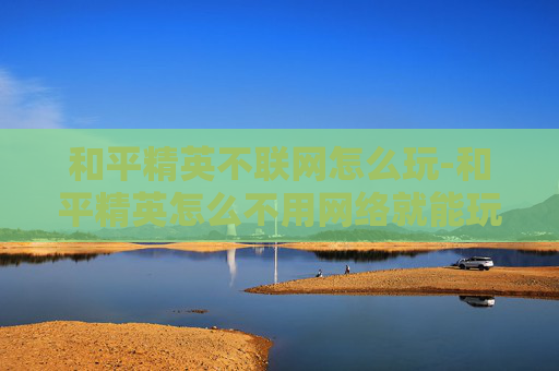 和平精英不联网怎么玩-和平精英怎么不用网络就能玩