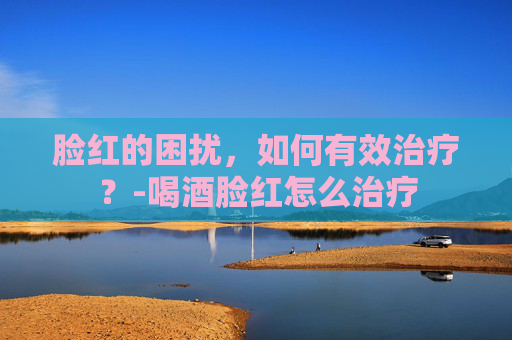 脸红的困扰，如何有效治疗？-喝酒脸红怎么治疗