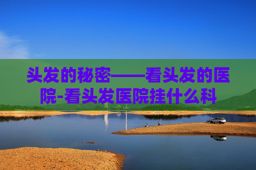 头发的秘密——看头发的医院-看头发医院挂什么科
