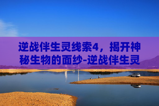 逆战伴生灵线索4，揭开神秘生物的面纱-逆战伴生灵在哪里找