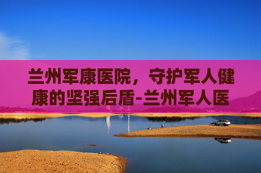 兰州军康医院，守护军人健康的坚强后盾-兰州军人医院