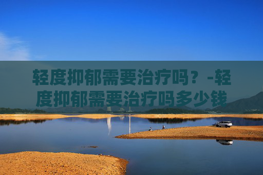 轻度抑郁需要治疗吗？-轻度抑郁需要治疗吗多少钱
