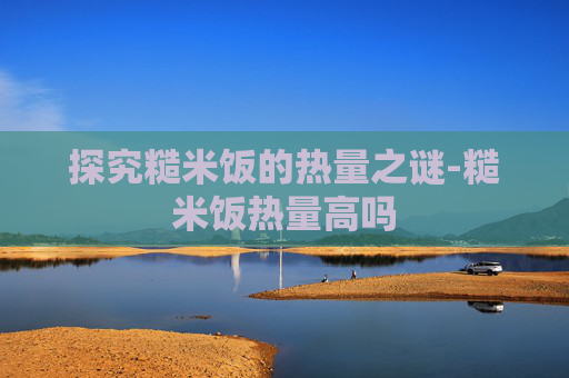 探究糙米饭的热量之谜-糙米饭热量高吗