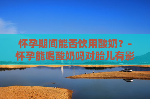 怀孕期间能否饮用酸奶？-怀孕能喝酸奶吗对胎儿有影响吗