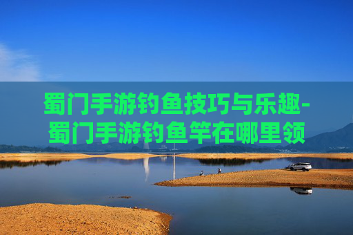 蜀门手游钓鱼技巧与乐趣-蜀门手游钓鱼竿在哪里领