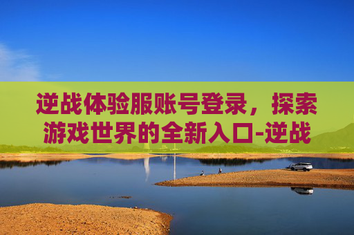 逆战体验服账号登录，探索游戏世界的全新入口-逆战体验服账号申请
