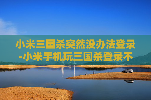 小米三国杀突然没办法登录-小米手机玩三国杀登录不了