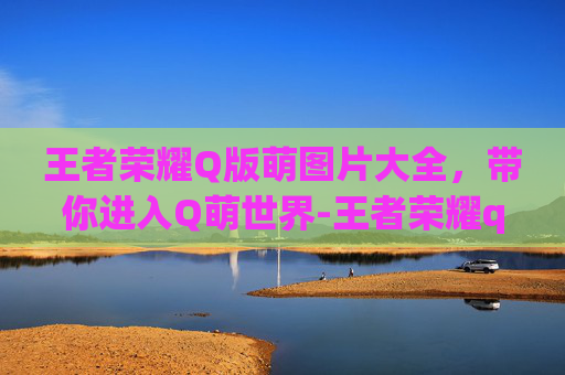王者荣耀Q版萌图片大全，带你进入Q萌世界-王者荣耀q版萌图片大全 人物