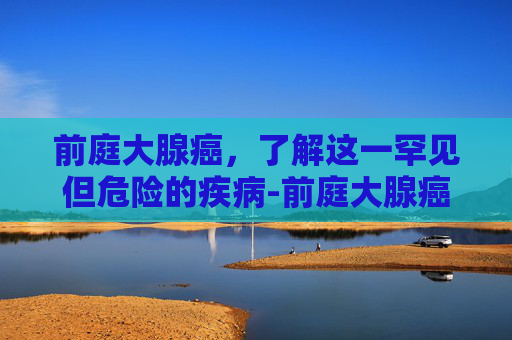 前庭大腺癌，了解这一罕见但危险的疾病-前庭大腺癌和囊肿区别