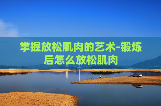 掌握放松肌肉的艺术-锻炼后怎么放松肌肉