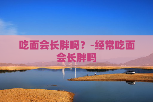 吃面会长胖吗？-经常吃面会长胖吗