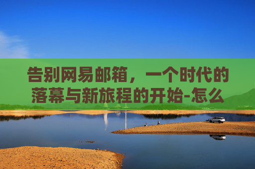 告别网易邮箱，一个时代的落幕与新旅程的开始-怎么注销网易邮箱