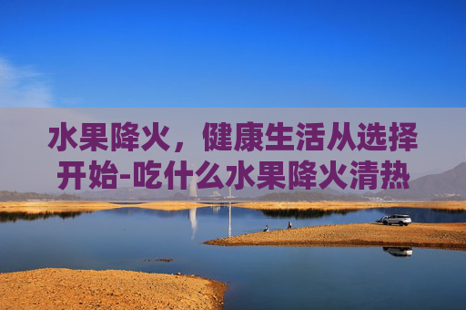 水果降火，健康生活从选择开始-吃什么水果降火清热解毒