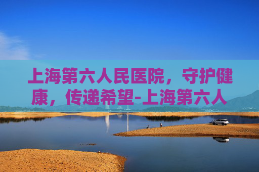 上海第六人民医院，守护健康，传递希望-上海第六人民医院地址