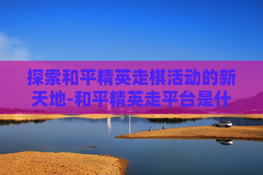 探索和平精英走棋活动的新天地-和平精英走平台是什么意思