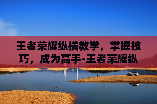 王者荣耀纵横教学，掌握技巧，成为高手-王者荣耀纵横教学在哪里看