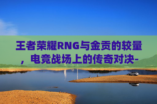 王者荣耀RNG与金贡的较量，电竞战场上的传奇对决-王者荣耀rng和金贡谁厉害