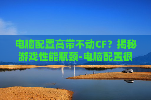电脑配置高带不动CF？揭秘游戏性能瓶颈-电脑配置很高打cf怎么总是这么卡