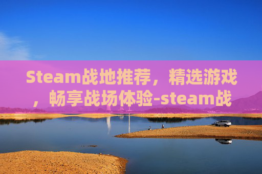 Steam战地推荐，精选游戏，畅享战场体验-steam战地买哪个版本