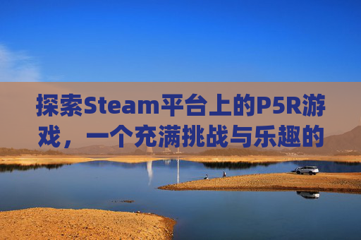 探索Steam平台上的P5R游戏，一个充满挑战与乐趣的世界-p5有steam版吗