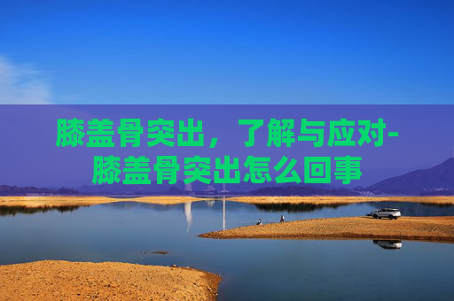 膝盖骨突出，了解与应对-膝盖骨突出怎么回事