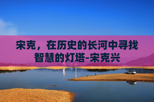 宋克，在历史的长河中寻找智慧的灯塔-宋克兴