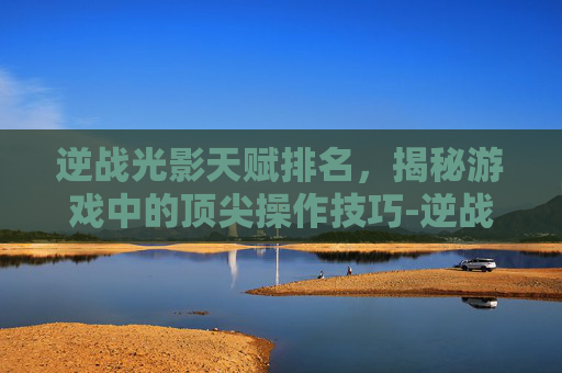 逆战光影天赋排名，揭秘游戏中的顶尖操作技巧-逆战光影天赋排名第几