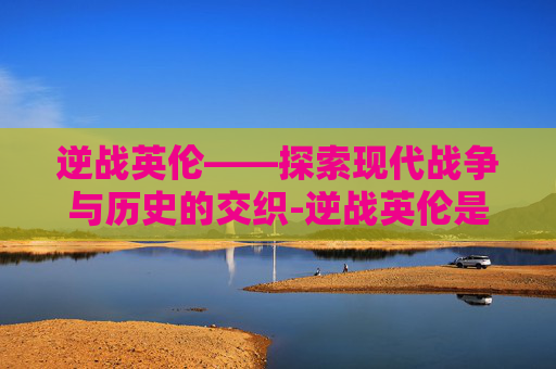 逆战英伦——探索现代战争与历史的交织-逆战英伦是什么意思啊