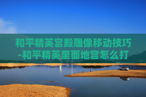 和平精英宫殿雕像移动技巧-和平精英里面地宫怎么打开