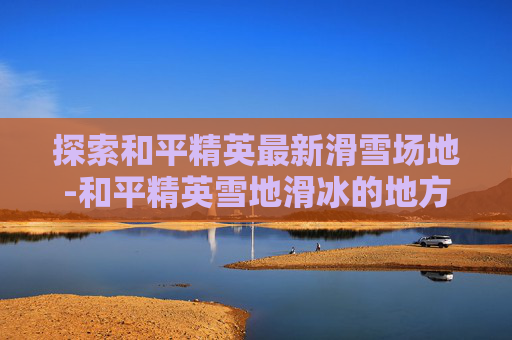 探索和平精英最新滑雪场地-和平精英雪地滑冰的地方