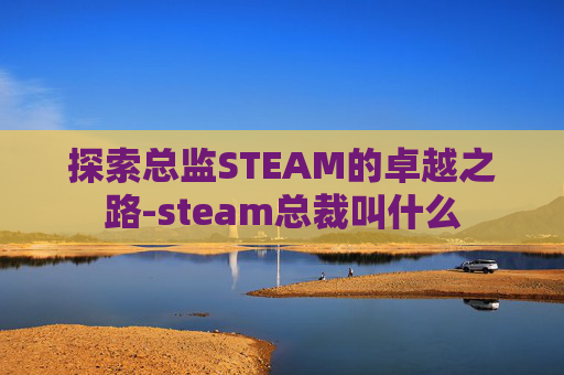 探索总监STEAM的卓越之路-steam总裁叫什么