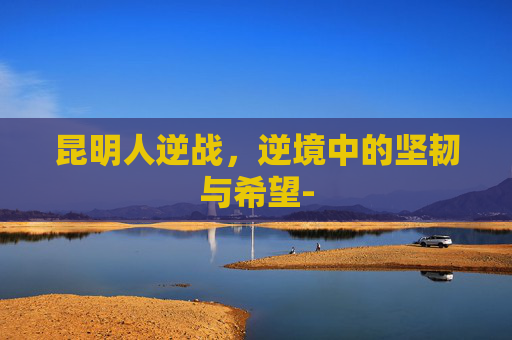 昆明人逆战，逆境中的坚韧与希望-