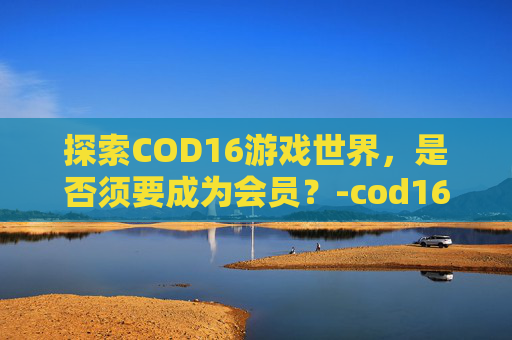 探索COD16游戏世界，是否须要成为会员？-cod16需要金会员吗