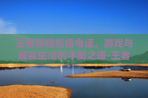 王者荣耀拒接电话，游戏与现实生活的平衡之道-王者荣耀拒接电话在哪设置