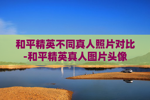 和平精英不同真人照片对比-和平精英真人图片头像
