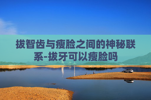 拔智齿与瘦脸之间的神秘联系-拔牙可以瘦脸吗