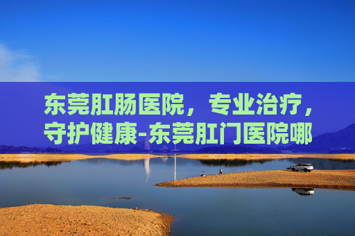东莞肛肠医院，专业治疗，守护健康-东莞肛门医院哪家好