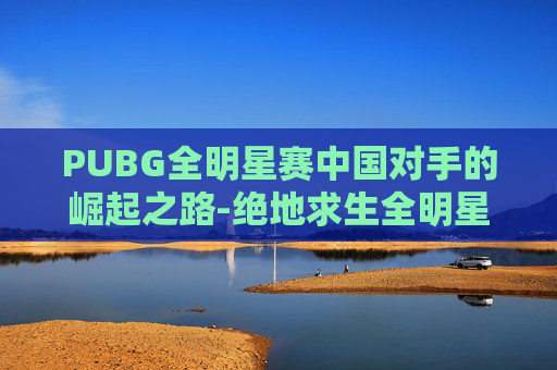 PUBG全明星赛中国对手的崛起之路-绝地求生全明星赛中国队