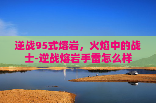 逆战95式熔岩，火焰中的战士-逆战熔岩手雷怎么样