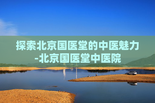 探索北京国医堂的中医魅力-北京国医堂中医院