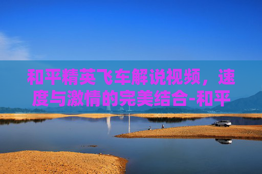和平精英飞车解说视频，速度与激情的完美结合-和平精英飞车解说视频教学
