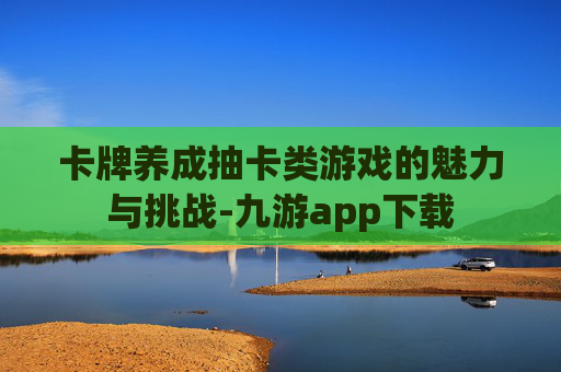 卡牌养成抽卡类游戏的魅力与挑战-九游app下载