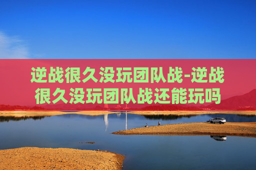 逆战很久没玩团队战-逆战很久没玩团队战还能玩吗