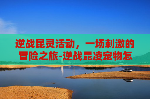 逆战昆灵活动，一场刺激的冒险之旅-逆战昆凌宠物怎么获取