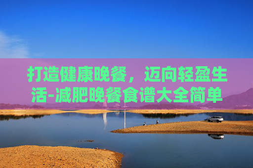 打造健康晚餐，迈向轻盈生活-减肥晚餐食谱大全简单方便